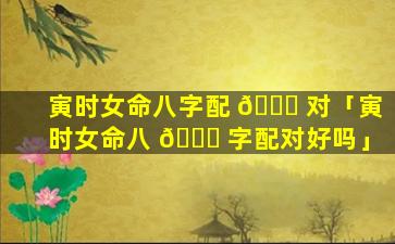 寅时女命八字配 🐝 对「寅时女命八 💐 字配对好吗」